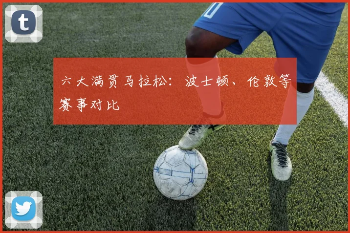 六大满贯马拉松:波士顿、伦敦等赛事对比