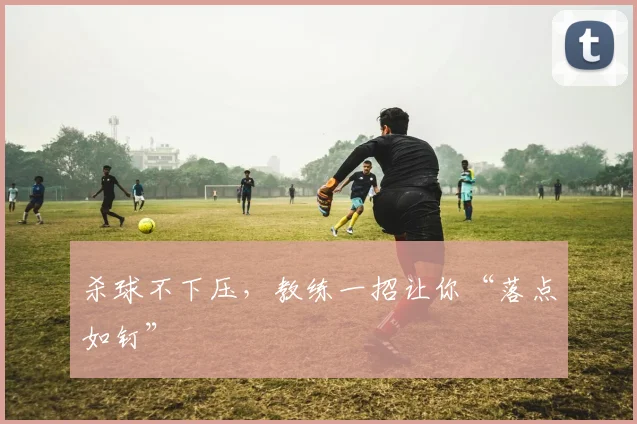 杀球不下压,教练一招让你“落点如钉”