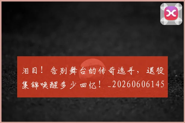 泪目！告别舞台的传奇选手，退役集锦唤醒多少回忆！_20260606145908
