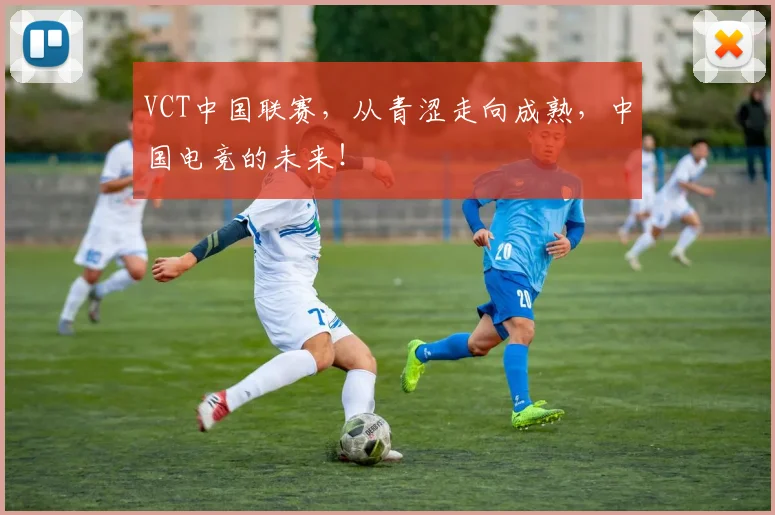 VCT中国联赛,从青涩走向成熟,中国电竞的未来!
