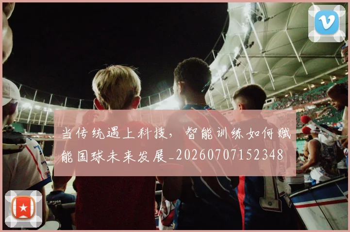 当传统遇上科技,智能训练如何赋能国球未来发展_20260707152348