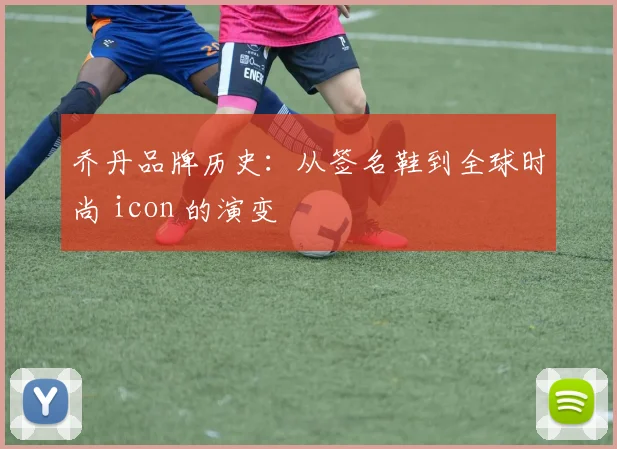 乔丹品牌历史:从签名鞋到全球时尚 icon 的演变