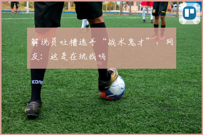 解说员吐槽选手“战术鬼才”,网友:这是在玩我吗