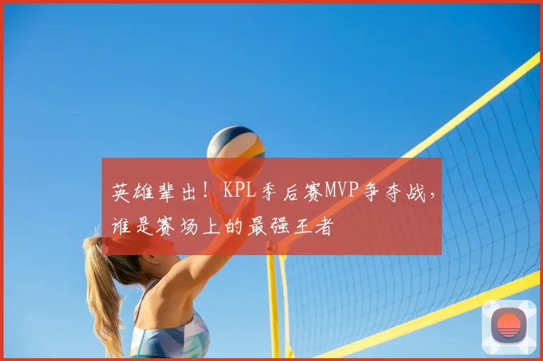英雄辈出！KPL季后赛MVP争夺战，谁是赛场上的最强王者