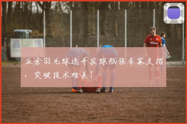 业余羽毛球选手发球瓶颈专家支招,突破技术难关!