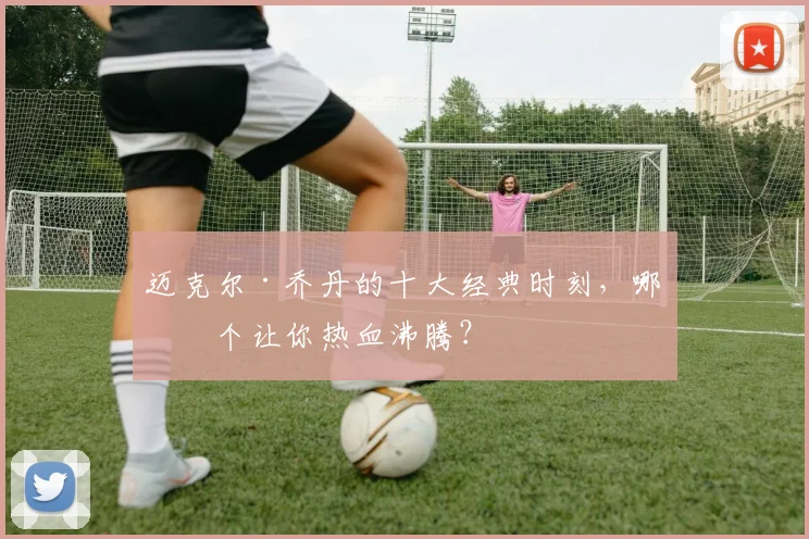 迈克尔·乔丹的十大经典时刻，哪一个让你热血沸腾？