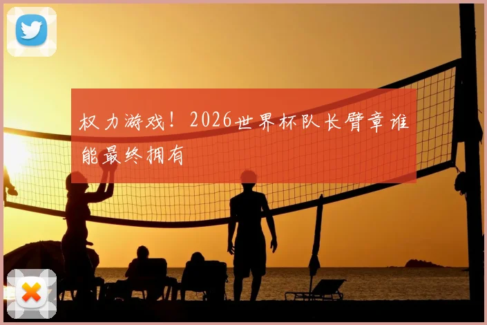 权力游戏!2026世界杯队长臂章谁能最终拥有