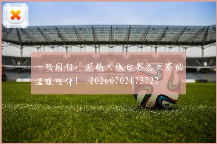 一路同行,穿越火线世界总决赛的温暖陪伴!_20260702173727