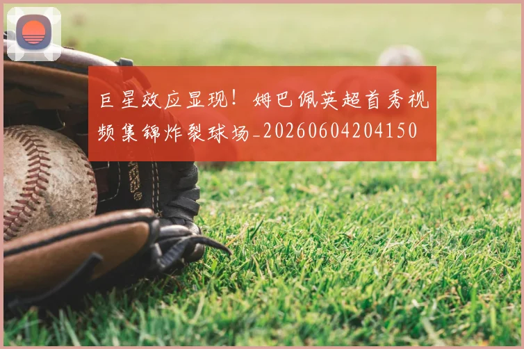 巨星效应显现!姆巴佩英超首秀视频集锦炸裂球场_20260604204150